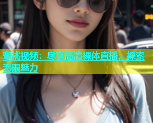 蜜桃视频：尽享高清裸体直播，探索无限魅力
