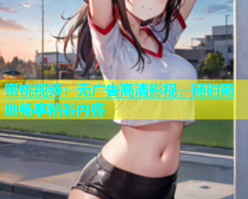 蜜桃视频：无广告高清影视，随时随地畅享精彩内容