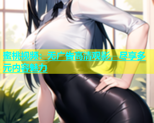 蜜桃视频：无广告高清观影，尽享多元内容魅力