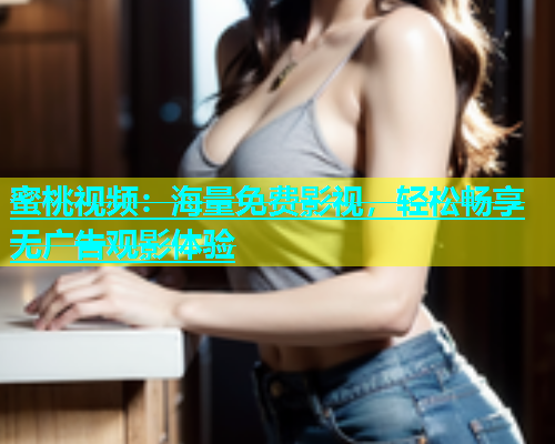 蜜桃视频：海量免费影视，轻松畅享无广告观影体验