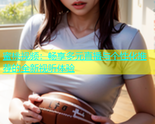 蜜桃视频：畅享多元直播与个性化推荐的全新视听体验