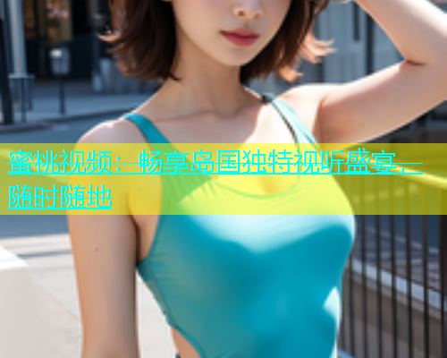 蜜桃视频：畅享岛国独特视听盛宴，随时随地