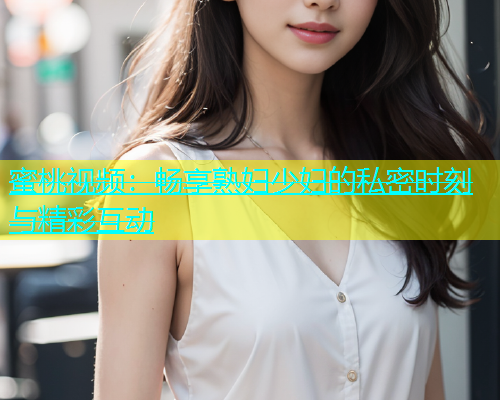 蜜桃视频：畅享熟妇少妇的私密时刻与精彩互动