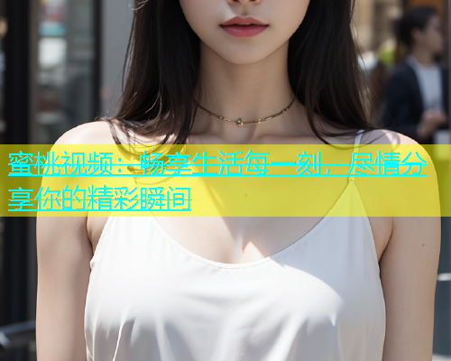 蜜桃视频：畅享生活每一刻，尽情分享你的精彩瞬间