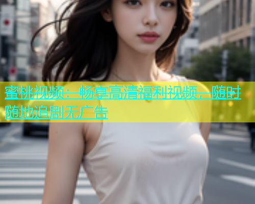 蜜桃视频：畅享高清福利视频，随时随地追剧无广告