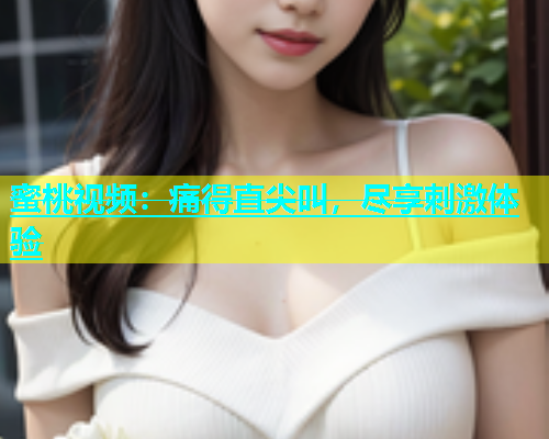 蜜桃视频：痛得直尖叫，尽享刺激体验