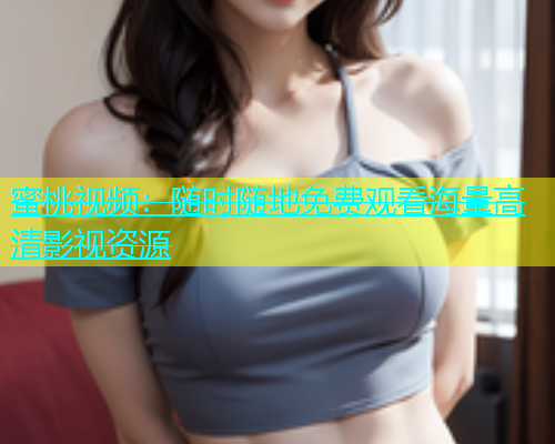 蜜桃视频：随时随地免费观看海量高清影视资源