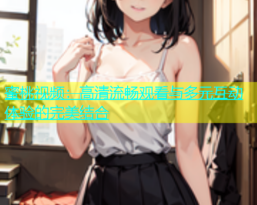 蜜桃视频：高清流畅观看与多元互动体验的完美结合