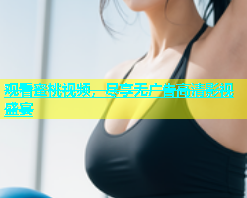 观看蜜桃视频，尽享无广告高清影视盛宴