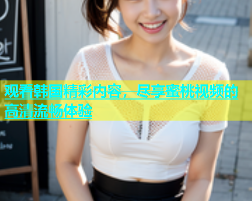 观看韩国精彩内容，尽享蜜桃视频的高清流畅体验