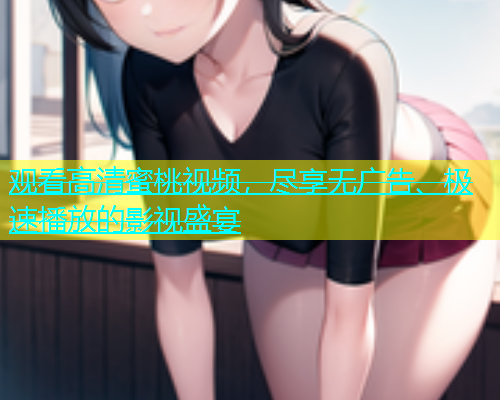 观看高清蜜桃视频，尽享无广告、极速播放的影视盛宴