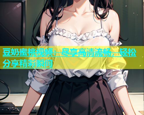 豆奶蜜桃视频：尽享高清流畅，轻松分享精彩瞬间