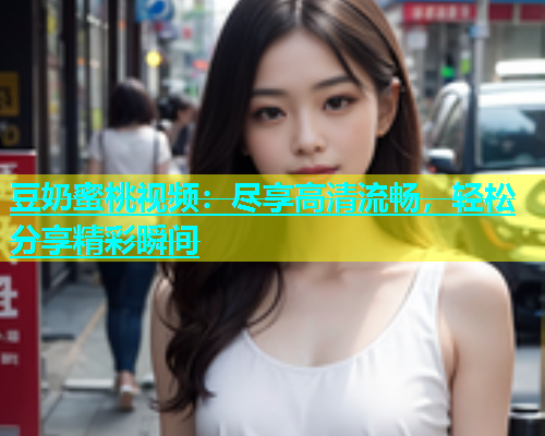 豆奶蜜桃视频：尽享高清流畅，轻松分享精彩瞬间