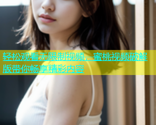轻松观看无限制视频，蜜桃视频破解版带你畅享精彩内容