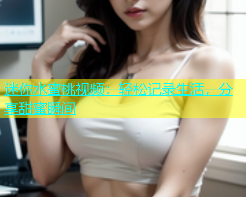迷你水蜜桃视频：轻松记录生活，分享甜蜜瞬间