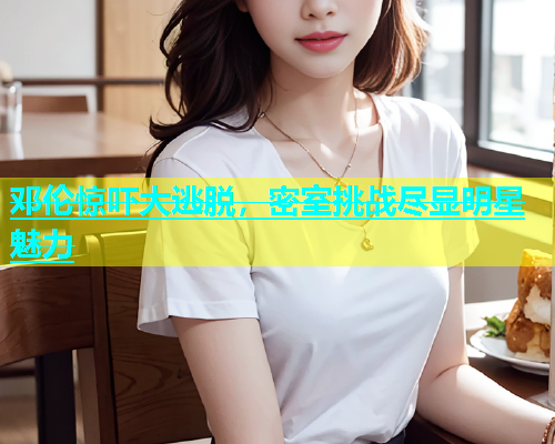 邓伦惊吓大逃脱，密室挑战尽显明星魅力