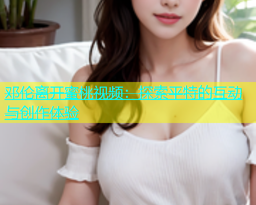 邓伦离开蜜桃视频：探索平特的互动与创作体验