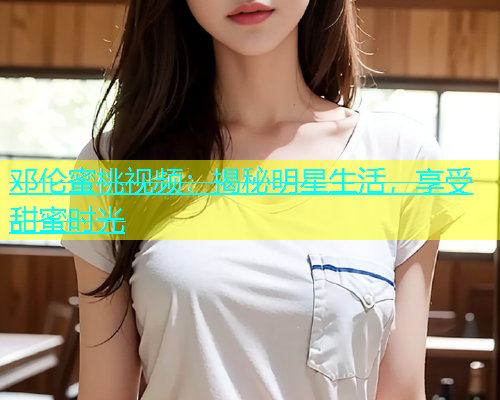 邓伦蜜桃视频：揭秘明星生活，享受甜蜜时光