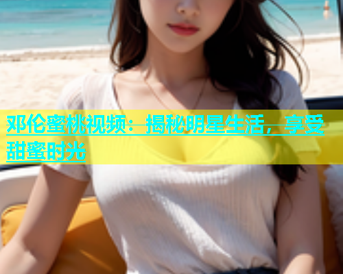 邓伦蜜桃视频：揭秘明星生活，享受甜蜜时光