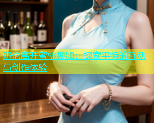 邓伦离开蜜桃视频：探索平特的互动与创作体验