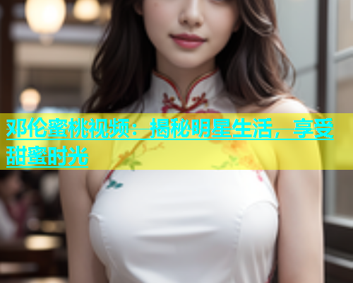 邓伦蜜桃视频：揭秘明星生活，享受甜蜜时光