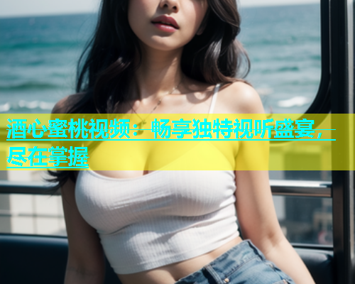 酒心蜜桃视频：畅享独特视听盛宴，尽在掌握