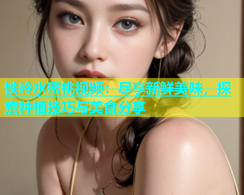 铁岭水蜜桃视频：尽享新鲜美味，探索种植技巧与美食分享