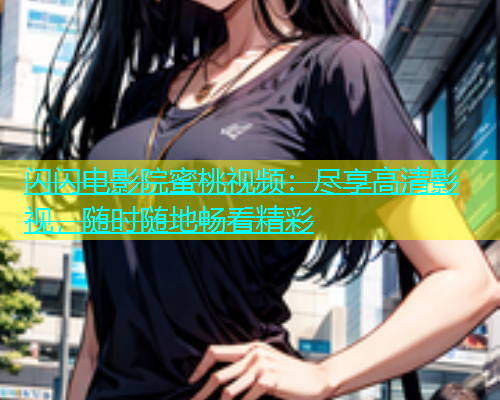 闪闪电影院蜜桃视频：尽享高清影视，随时随地畅看精彩