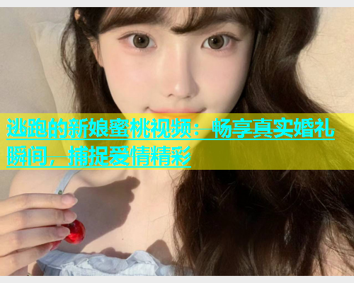 逃跑的新娘蜜桃视频：畅享真实婚礼瞬间，捕捉爱情精彩