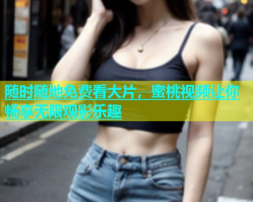 随时随地免费看大片，蜜桃视频让你畅享无限观影乐趣