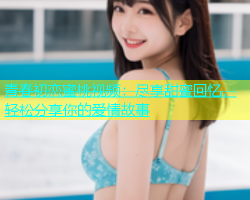 青春初恋蜜桃视频：尽享甜蜜回忆，轻松分享你的爱情故事