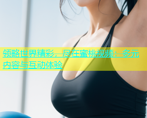 领略世界精彩，尽在蜜桃视频：多元内容与互动体验
