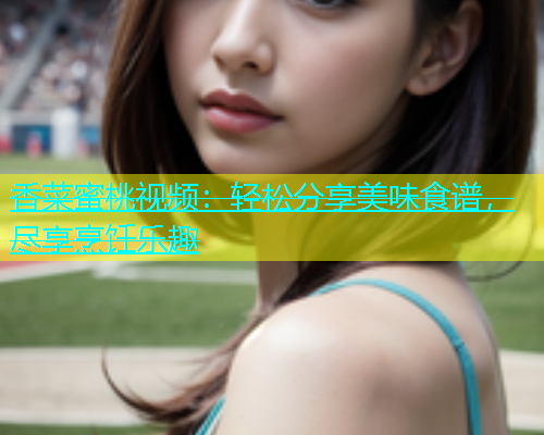 香菜蜜桃视频：轻松分享美味食谱，尽享烹饪乐趣