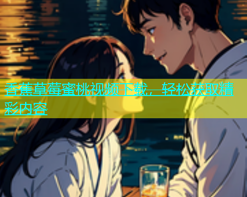 香蕉草莓蜜桃视频下载，轻松获取精彩内容