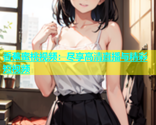 香蕉蜜桃视频：尽享高清直播与精彩短视频