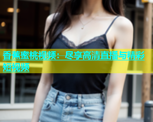 香蕉蜜桃视频：尽享高清直播与精彩短视频