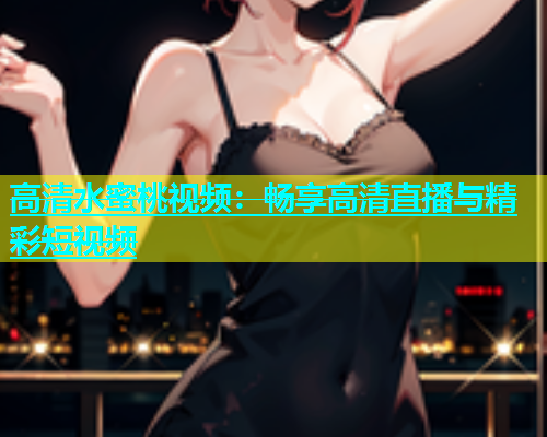 高清水蜜桃视频：畅享高清直播与精彩短视频