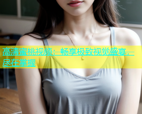 高清蜜桃视频：畅享极致视觉盛宴，尽在掌握