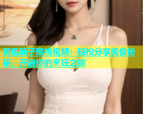 黄瓜茄子蜜桃视频：轻松分享美食秘籍，开启你的烹饪之旅