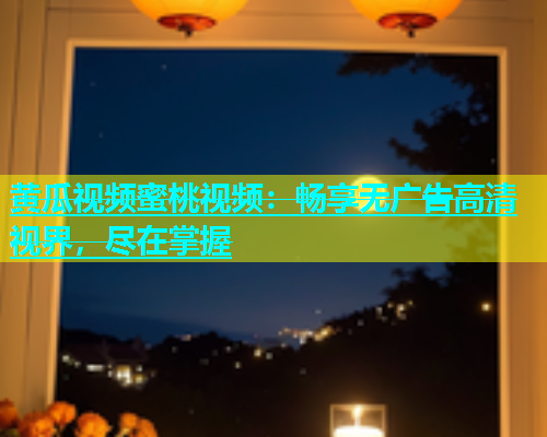 黄瓜视频蜜桃视频：畅享无广告高清视界，尽在掌握