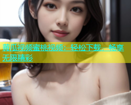 黄瓜视频蜜桃视频：轻松下载，畅享无限精彩