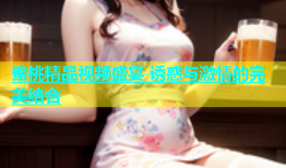 蜜桃精品视频盛宴 诱惑与激情的完美结合