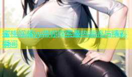 蜜桃视频yy带你探索最热潮流与精彩瞬间