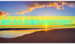 蜜桃诱惑 甜蜜瞬间尽在视频中