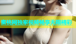 蜜桃网独家视频畅享无限精彩
