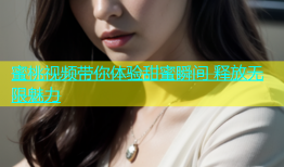 蜜桃视频带你体验甜蜜瞬间 释放无限魅力