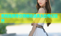 蜜桃视频带你领略动漫美女的奇幻世界