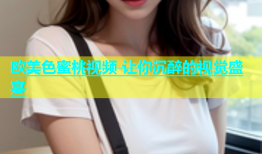 欧美色蜜桃视频 让你沉醉的视觉盛宴