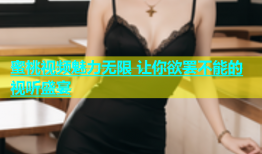 蜜桃视频魅力无限 让你欲罢不能的视听盛宴