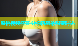 蜜桃视频盛宴 让你沉醉的甜蜜时光